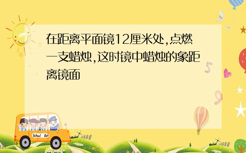 在距离平面镜12厘米处,点燃一支蜡烛,这时镜中蜡烛的象距离镜面