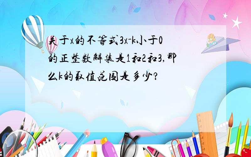 关于x的不等式3x-k小于0的正整数解集是1和2和3,那么k的取值范围是多少?