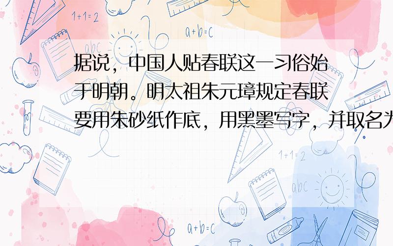 据说，中国人贴春联这一习俗始于明朝。明太祖朱元璋规定春联要用朱砂纸作底，用黑墨写字，并取名为“万年红”（“红”与“朱”义