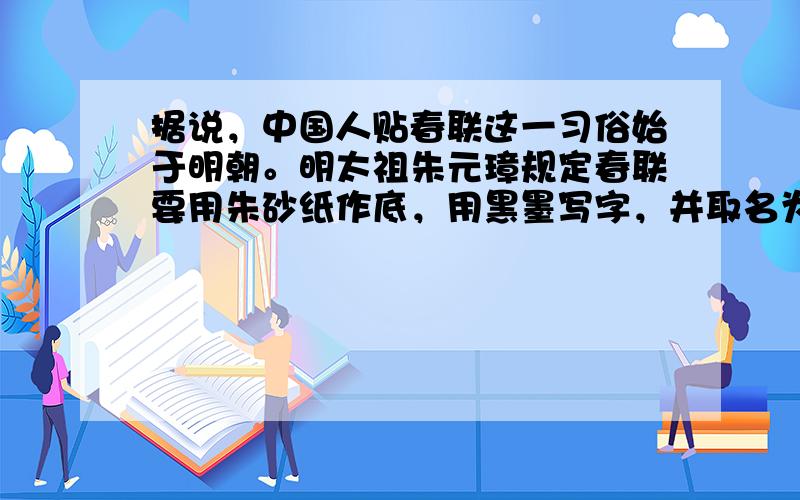 据说，中国人贴春联这一习俗始于明朝。明太祖朱元璋规定春联要用朱砂纸作底，用黑墨写字，并取名为“万年红”（红与朱义同）。朱