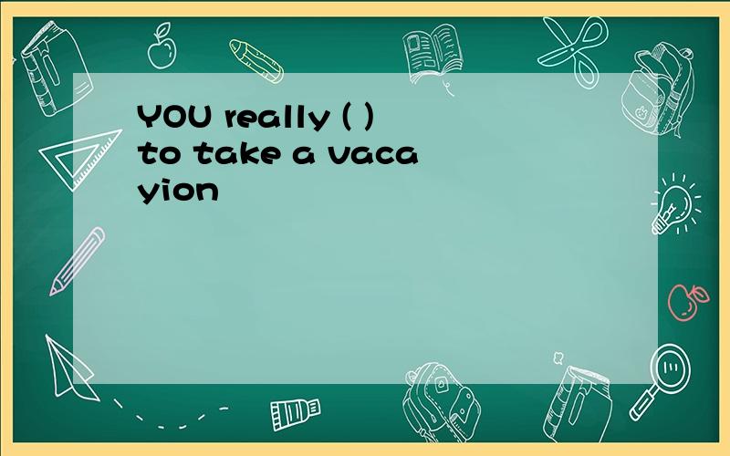 YOU really ( )to take a vacayion