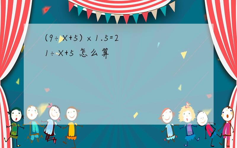 (9÷X+5) ×1.5=21÷X+5 怎么算