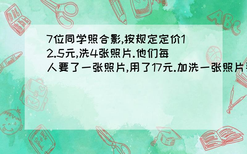 7位同学照合影,按规定定价12.5元,洗4张照片.他们每人要了一张照片,用了17元.加洗一张照片要几元.