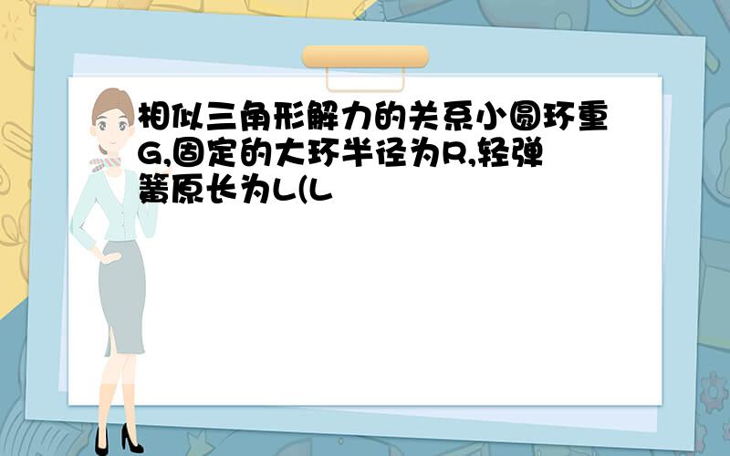 相似三角形解力的关系小圆环重G,固定的大环半径为R,轻弹簧原长为L(L