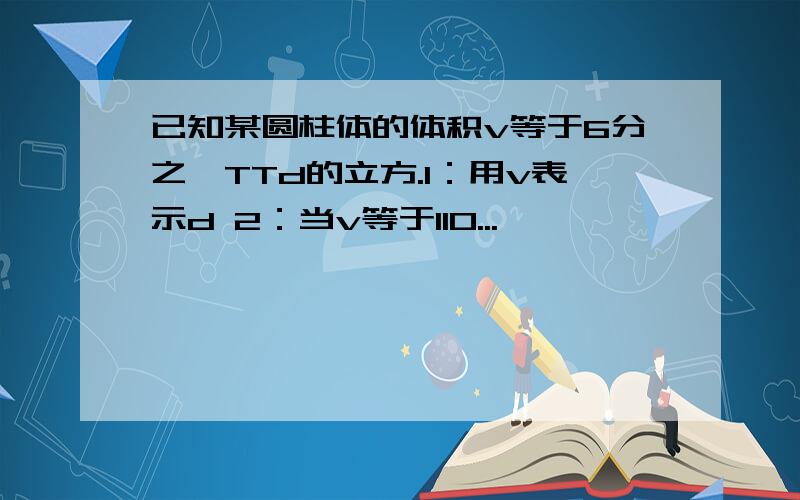 已知某圆柱体的体积v等于6分之一TTd的立方.1：用v表示d 2：当v等于110...