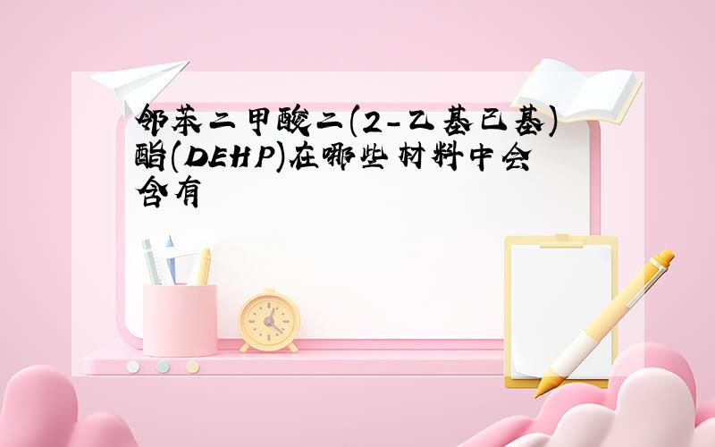 邻苯二甲酸二(2-乙基已基)酯(DEHP)在哪些材料中会含有