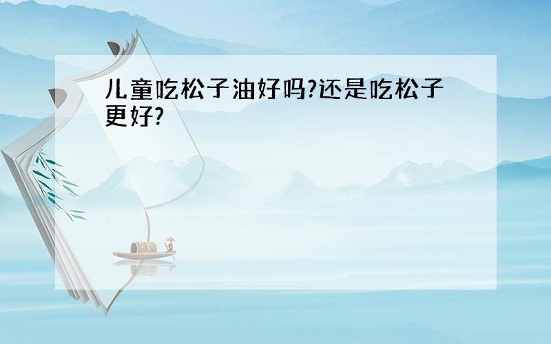 儿童吃松子油好吗?还是吃松子更好?