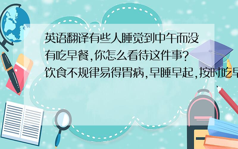 英语翻译有些人睡觉到中午而没有吃早餐,你怎么看待这件事?饮食不规律易得胃病,早睡早起,按时吃早餐才能保持身体健康.