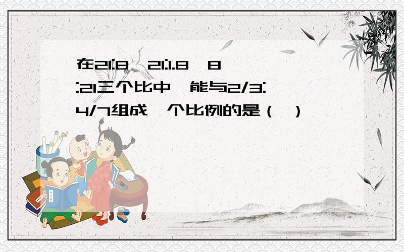 在21:8,21:1.8,8:21三个比中,能与2/3:4/7组成一个比例的是（ ）