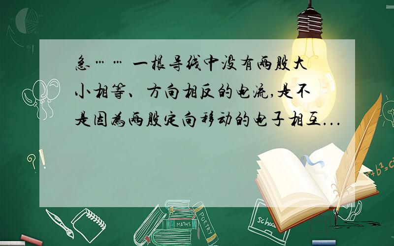 急…… 一根导线中没有两股大小相等、方向相反的电流,是不是因为两股定向移动的电子相互...