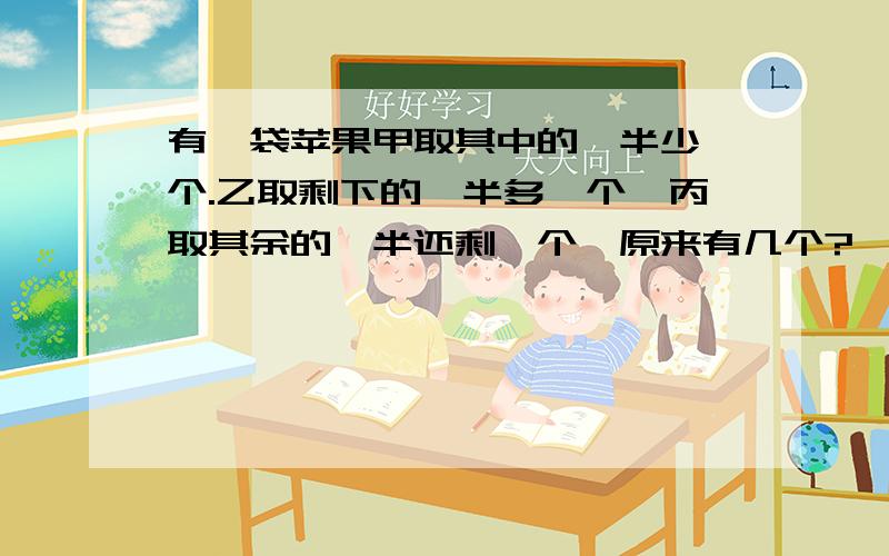 有一袋苹果甲取其中的一半少一个.乙取剩下的一半多一个,丙取其余的一半还剩一个,原来有几个?