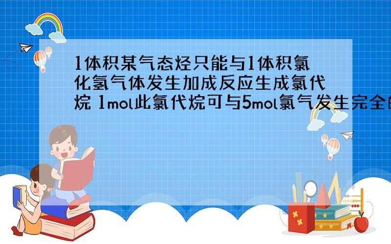 1体积某气态烃只能与1体积氯化氢气体发生加成反应生成氯代烷 1mol此氯代烷可与5mol氯气发生完全的取代反应 则该烃的