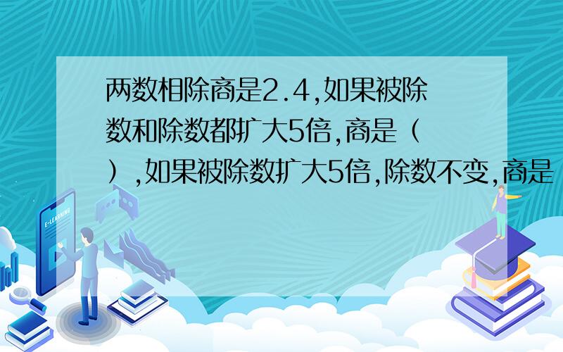 两数相除商是2.4,如果被除数和除数都扩大5倍,商是（ ）,如果被除数扩大5倍,除数不变,商是（ ）