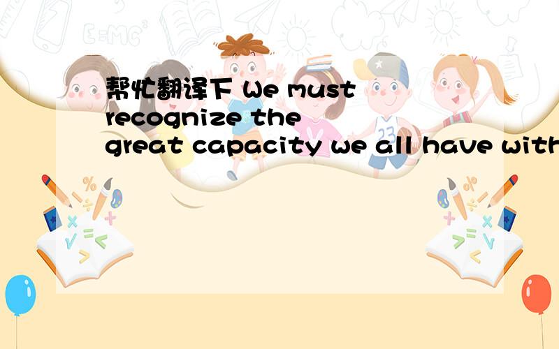 帮忙翻译下 We must recognize the great capacity we all have withi