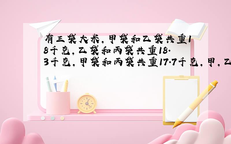 有三袋大米,甲袋和乙袋共重18千克,乙袋和丙袋共重18.3千克,甲袋和丙袋共重17.7千克,甲,乙,丙各多少?