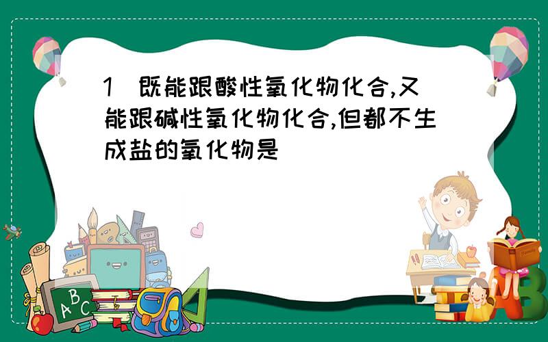 1．既能跟酸性氧化物化合,又能跟碱性氧化物化合,但都不生成盐的氧化物是（ ）