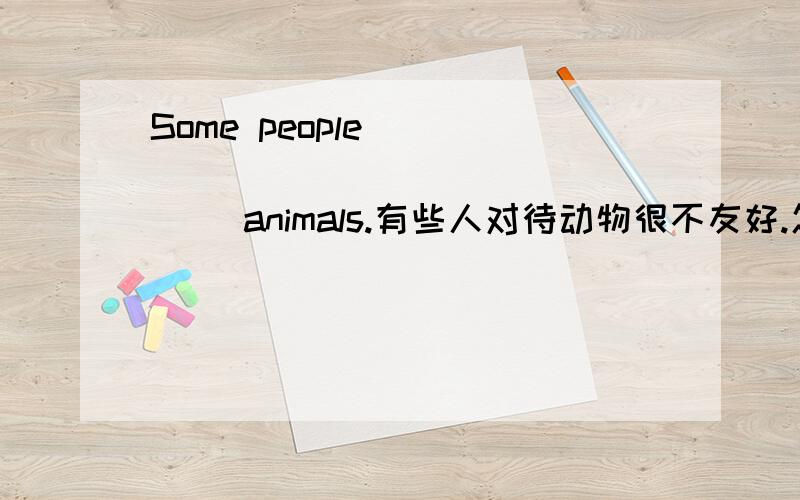 Some people_____ ______ ______ animals.有些人对待动物很不友好.怎么填