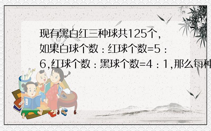 现有黑白红三种球共125个,如果白球个数：红球个数=5：6,红球个数：黑球个数=4：1,那么每种球各有多少个?