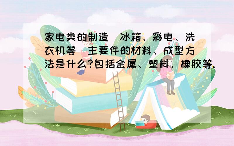 家电类的制造（冰箱、彩电、洗衣机等）主要件的材料、成型方法是什么?包括金属、塑料、橡胶等.