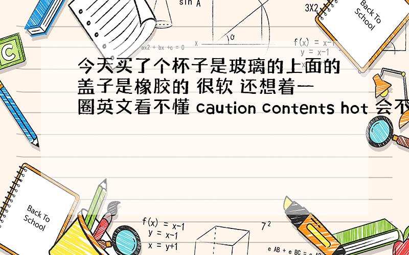 今天买了个杯子是玻璃的上面的盖子是橡胶的 很软 还想着一圈英文看不懂 caution contents hot 会不会有