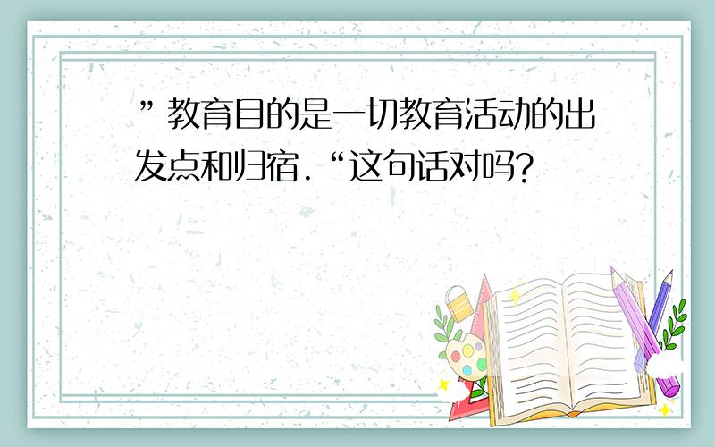 ”教育目的是一切教育活动的出发点和归宿.“这句话对吗?