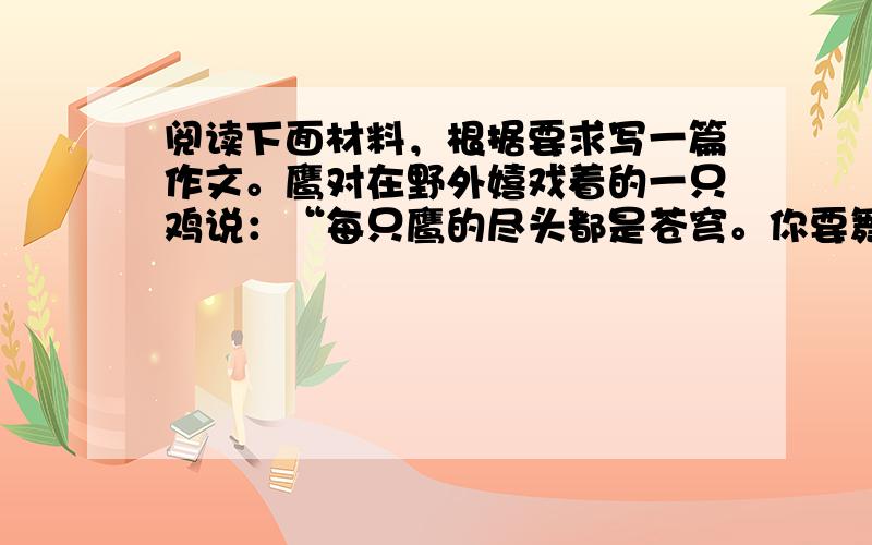 阅读下面材料，根据要求写一篇作文。鹰对在野外嬉戏着的一只鸡说：“每只鹰的尽头都是苍穹。你要舞动一双