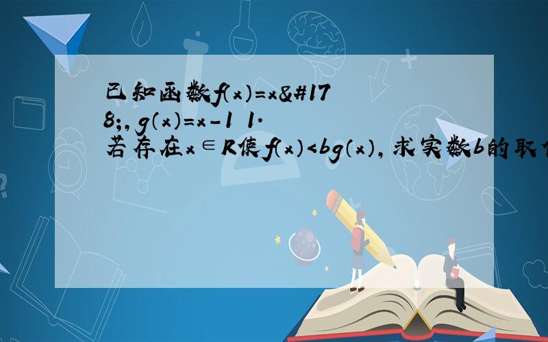 已知函数f（x）=x²,g（x）=x-1 1.若存在x∈R使f（x）＜bg（x）,求实数b的取值范围