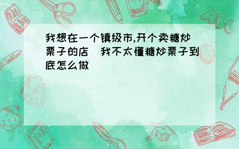 我想在一个镇级市,开个卖糖炒栗子的店．我不太懂糖炒栗子到底怎么做