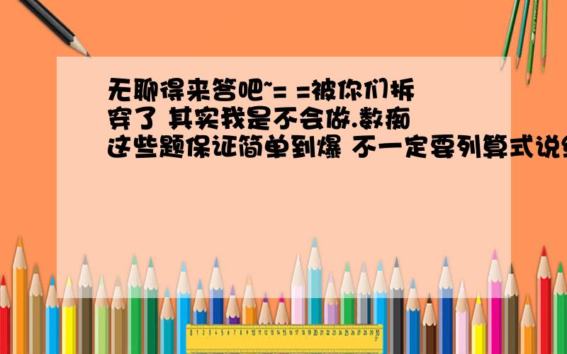 无聊得来答吧~= =被你们拆穿了 其实我是不会做.数痴 这些题保证简单到爆 不一定要列算式说结果 说解题方法就可以了 答