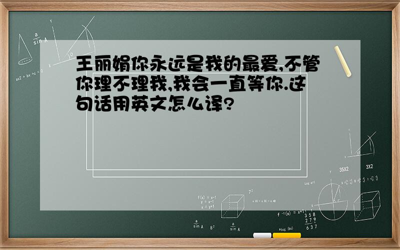 王丽娟你永远是我的最爱,不管你理不理我,我会一直等你.这句话用英文怎么译?