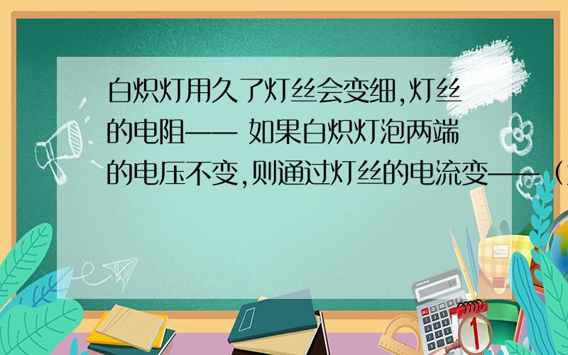 白炽灯用久了灯丝会变细,灯丝的电阻—— 如果白炽灯泡两端的电压不变,则通过灯丝的电流变——（大或小）