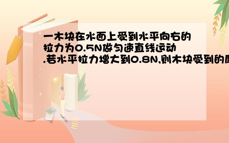 一木块在水面上受到水平向右的拉力为0.5N做匀速直线运动.若水平拉力增大到0.8N,则木块受到的摩擦力为多