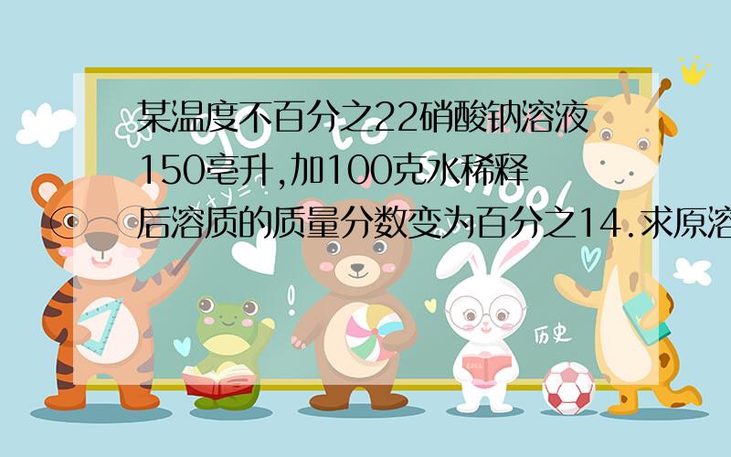 某温度不百分之22硝酸钠溶液150亳升,加100克水稀释后溶质的质量分数变为百分之14.求原溶液的质量和原...