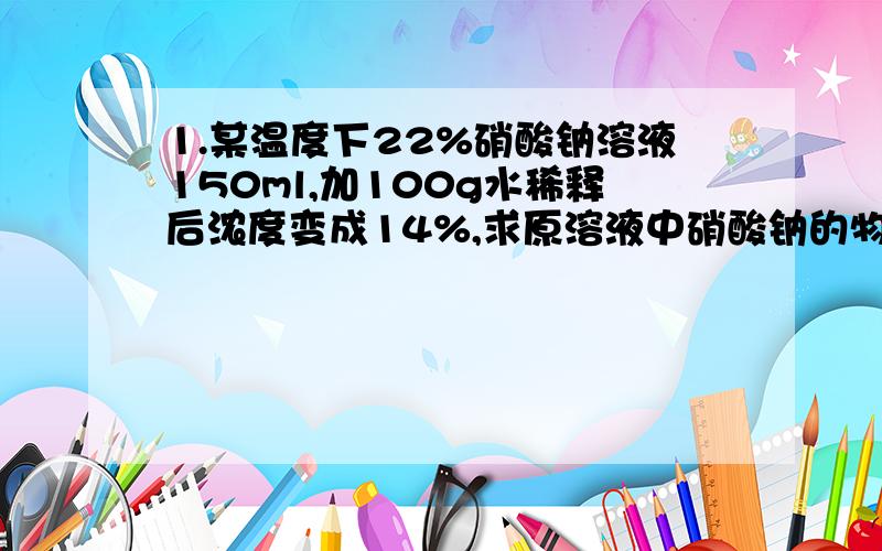 1.某温度下22%硝酸钠溶液150ml,加100g水稀释后浓度变成14%,求原溶液中硝酸钠的物质的量浓度.