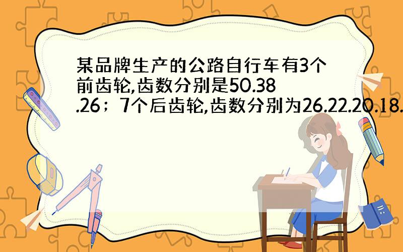 某品牌生产的公路自行车有3个前齿轮,齿数分别是50.38.26；7个后齿轮,齿数分别为26.22.20.18.14.12