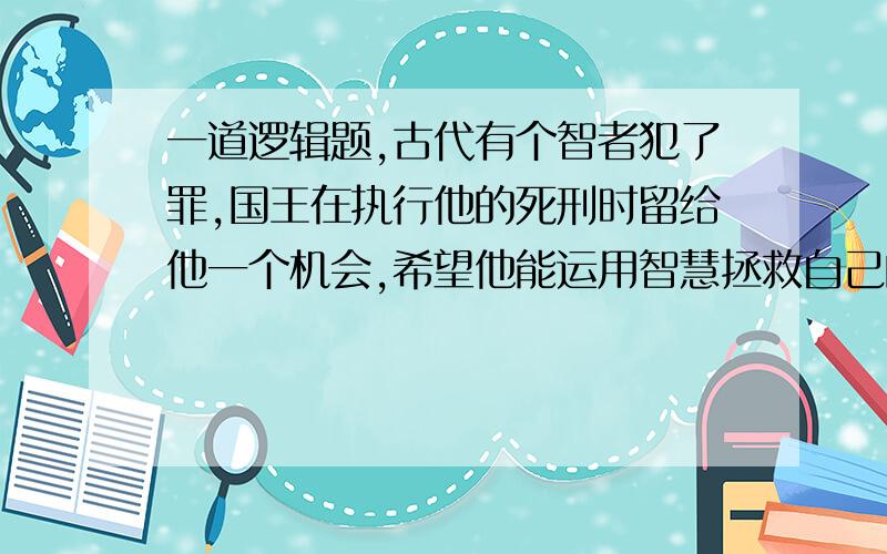 一道逻辑题,古代有个智者犯了罪,国王在执行他的死刑时留给他一个机会,希望他能运用智慧拯救自己的生命.国王对智者说:“在你