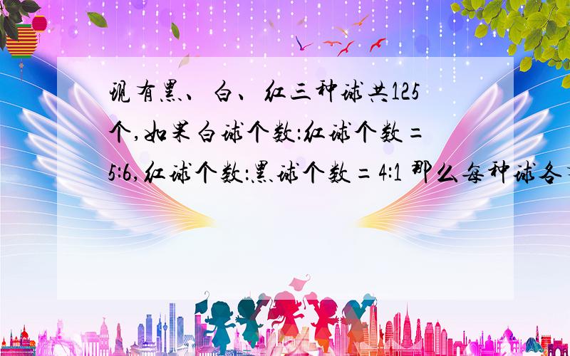 现有黑、白、红三种球共125个,如果白球个数：红球个数=5:6,红球个数：黑球个数=4:1 那么每种球各有多少个?