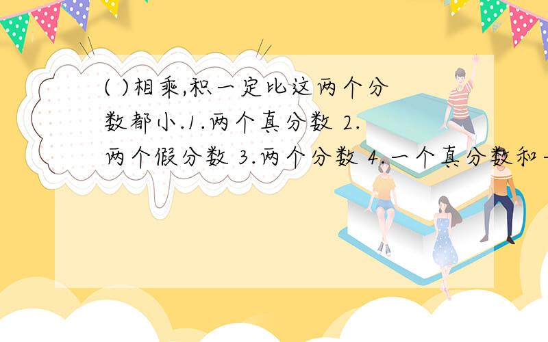 ( )相乘,积一定比这两个分数都小.1.两个真分数 2.两个假分数 3.两个分数 4.一个真分数和一个假分数