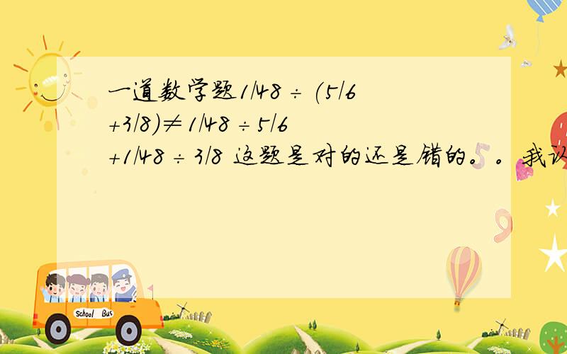 一道数学题1/48÷(5/6+3/8)≠1/48÷5/6+1/48÷3/8 这题是对的还是错的。。我认为是对的。。。我妈