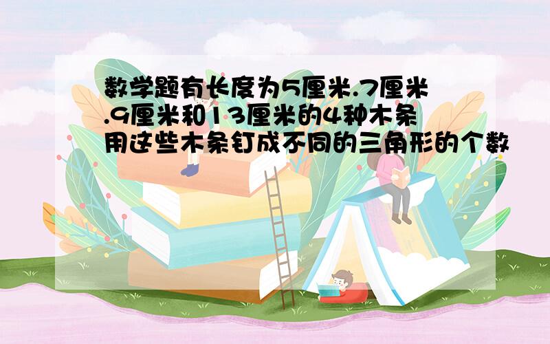 数学题有长度为5厘米.7厘米.9厘米和13厘米的4种木条用这些木条钉成不同的三角形的个数