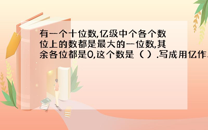 有一个十位数,亿级中个各个数位上的数都是最大的一位数,其余各位都是0,这个数是（ ）.写成用亿作单位的数字