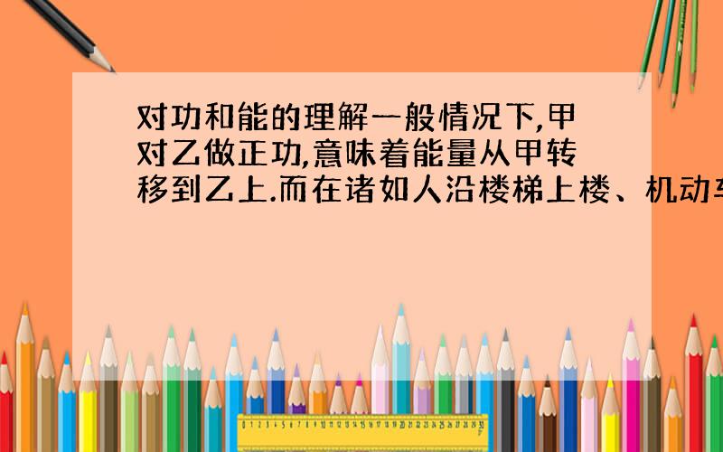 对功和能的理解一般情况下,甲对乙做正功,意味着能量从甲转移到乙上.而在诸如人沿楼梯上楼、机动车辆运行.似乎楼梯、地面做了