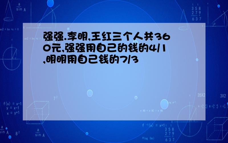 强强.李明,王红三个人共360元,强强用自己的钱的4/1,明明用自己钱的7/3