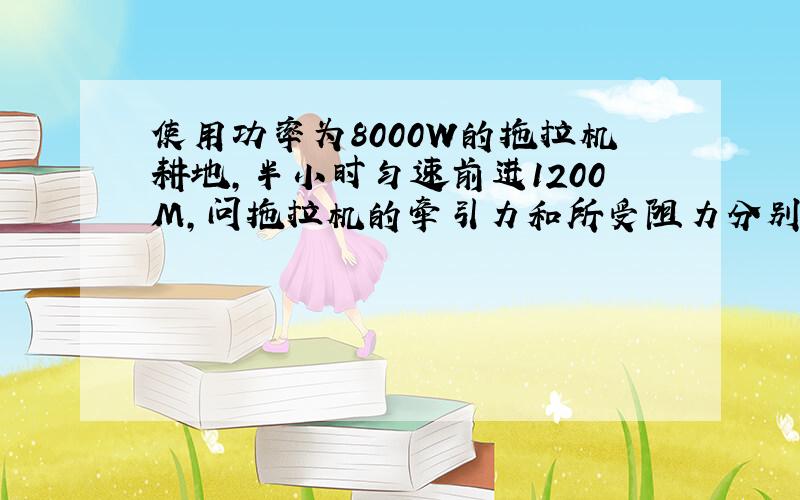 使用功率为8000W的拖拉机耕地,半小时匀速前进1200M,问拖拉机的牵引力和所受阻力分别是多少