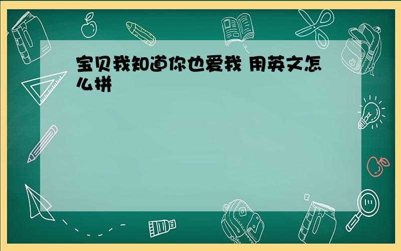 宝贝我知道你也爱我 用英文怎么拼