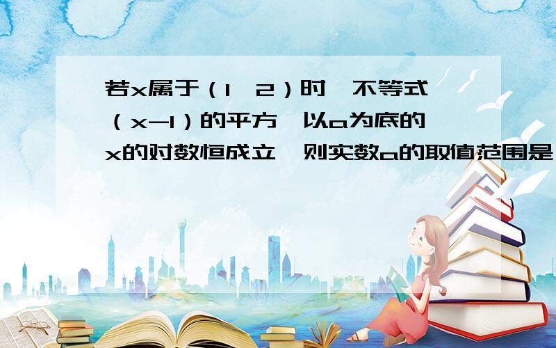 若x属于（1,2）时,不等式（x-1）的平方〈以a为底的x的对数恒成立,则实数a的取值范围是（）