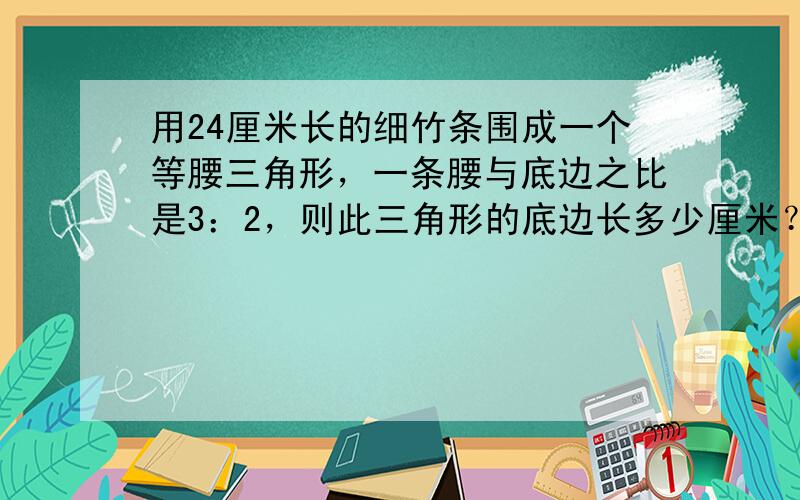 用24厘米长的细竹条围成一个等腰三角形，一条腰与底边之比是3：2，则此三角形的底边长多少厘米？