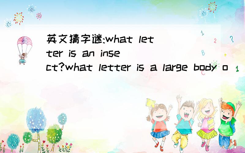 英文猜字谜:what letter is an insect?what letter is a large body o