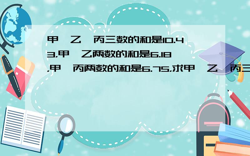 甲、乙、丙三数的和是10.43，甲、乙两数的和是6.18，甲、丙两数的和是6.75，求甲、乙、丙三数各是多少？