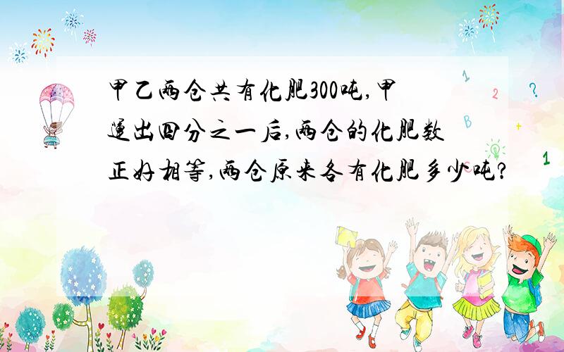 甲乙两仓共有化肥300吨,甲运出四分之一后,两仓的化肥数正好相等,两仓原来各有化肥多少吨?